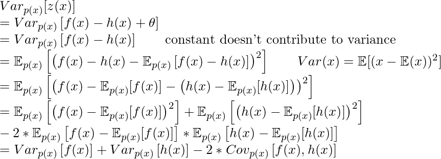 Var_{p(x)}[z(x)] \newline = Var_{p(x)}\left[f(x) - h(x)+\theta\right] \newline = Var_{p(x)}\left[f(x)-h(x)\right]  \quad \quad \text{constant doesn't contribute to variance}\newline=\mathbb{E}_{p(x)}\left[\left(f(x)-h(x)-\mathbb{E}_{p(x)}\left[f(x)-h(x)\right] \right)^2\right] \quad\quad Var(x)=\mathbb{E}[(x-\mathbb{E}(x))^2] \newline=\mathbb{E}_{p(x)}\left[\left( f(x)-\mathbb{E}_{p(x)}[f(x)] - \left(h(x)-\mathbb{E}_{p(x)}[h(x)]\right) \right)^2\right]\newline=\mathbb{E}_{p(x)}\left[\left(f(x)-\mathbb{E}_{p(x)}[f(x)]\right)^2\right] + \mathbb{E}_{p(x)}\left[\left(h(x)-\mathbb{E}_{p(x)}[h(x)]\right)^2\right] \newline - 2 * \mathbb{E}_{p(x)}\left[f(x)-\mathbb{E}_{p(x)}[f(x)]\right] * \mathbb{E}_{p(x)}\left[h(x)-\mathbb{E}_{p(x)}[h(x)]\right]\newline=Var_{p(x)}\left[f(x)\right]+Var_{p(x)}\left[h(x)\right] - 2 * Cov_{p(x)}\left[f(x), h(x)\right]