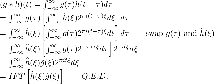 (g*h)(t)=\int^\infty_{-\infty}g(\tau)h(t-\tau)d\tau \newline=\int^\infty_{-\infty} g(\tau)\left[\int^\infty_{-\infty} \hat{h}(\xi) 2^{\pi i (t-\tau) \xi}d\xi\right]d\tau \newline=\int^\infty_{-\infty} \hat{h}(\xi) \left[\int^\infty_{-\infty} g(\tau) 2^{\pi i (t-\tau) \xi}d\xi\right]d\tau \quad \quad \text{swap } g(\tau)\text{ and }\hat{h}(\xi)\newline=\int^\infty_{-\infty} \hat{h}(\xi) \left[\int^\infty_{-\infty} g(\tau) 2^{-\pi i \tau \xi} d\tau\right] 2^{\pi i t \xi} d\xi\newline=\int^\infty_{-\infty} \hat{h}(\xi) \hat{g}(\xi) 2^{\pi i t \xi} d\xi \newline = IFT\left[\hat{h}(\xi) \hat{g}(\xi)\right] \quad\quad Q.E.D.