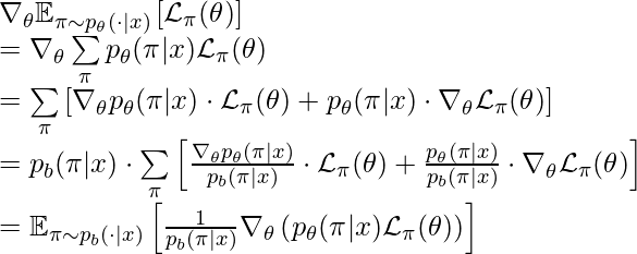 \nabla_\theta \mathbb{E}_{\pi \sim p_\theta(\cdot|x)} \left[ \mathcal{L}_\pi(\theta)\right] \newline= \nabla_\theta \sum\limits_\pi p_\theta(\pi|x)\mathcal{L}_\pi(\theta)\newline=\sum\limits_\pi \left[ \nabla_\theta p_\theta(\pi|x) \cdot \mathcal{L}_\pi(\theta)+p_\theta(\pi|x) \cdot \nabla_\theta \mathcal{L}_\pi(\theta) \right]\newline=p_b(\pi|x) \cdot \sum\limits_\pi \left[ \frac{\nabla_\theta p_\theta(\pi|x)}{p_b(\pi|x)} \cdot \mathcal{L}_\pi(\theta)+\frac{p_\theta(\pi|x)}{p_b(\pi|x)} \cdot \nabla_\theta \mathcal{L}_\pi(\theta) \right]\newline=\mathbb{E}_{\pi\sim p_b(\cdot|x)}\left[\frac{1}{p_b(\pi|x)}\nabla_\theta\left(p_\theta(\pi|x)\mathcal{L}_\pi(\theta)\right)\right]