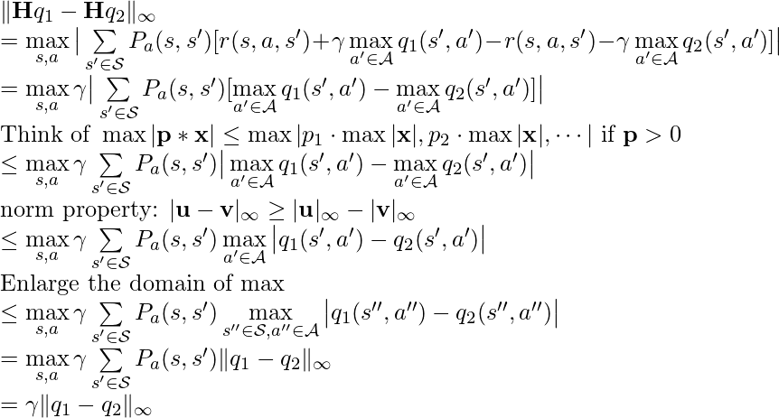 \|\textbf{H}q_1 - \textbf{H}q_2\|_\infty \newline=\max\limits_{s,a} \big|\sum\limits_{s'\in \mathcal{S}} P_a(s,s')[r(s,a,s')+\gamma\max\limits_{a' \in \mathcal{A}}q_1(s',a') - r(s,a, s')-\gamma \max\limits_{a'\in\mathcal{A}}q_2(s',a')]\big|\newline=\max\limits_{s,a}\gamma \big|\sum\limits_{s'\in\mathcal{S}}P_a(s,s') [\max\limits_{a' \in \mathcal{A}}q_1(s',a')-\max\limits_{a' \in \mathcal{A}}q_2(s',a')]\big|\newline\text{Think of }\max |\textbf{p}*\textbf{x}| \leq \max|p_1\cdot\max|\textbf{x}|, p_2\cdot \max|\textbf{x}|, \cdots| \text{ if } \textbf{p}>0\newline\leq\max\limits_{s,a}\gamma \sum\limits_{s'\in \mathcal{S}}P_a(s,s')\big|\max\limits_{a' \in \mathcal{A}}q_1(s',a')-\max\limits_{a' \in \mathcal{A}}q_2(s',a')\big|\newline\text{norm property: }|\textbf{u}-\textbf{v}|_\infty \geq |\textbf{u}|_\infty-|\textbf{v}|_\infty\newline\leq \max\limits_{s,a}\gamma \sum\limits_{s'\in \mathcal{S}}P_a(s,s')\max\limits_{a' \in \mathcal{A}}\big|q_1(s',a')-q_2(s',a')\big| \newline \text{Enlarge the domain of max} \newline\leq \max\limits_{s,a}\gamma \sum\limits_{s'\in \mathcal{S}}P_a(s,s')\max\limits_{s'' \in \mathcal{S},a'' \in \mathcal{A}}\big|q_1(s'',a'')-q_2(s'',a'')\big|\newline=\max\limits_{s,a}\gamma \sum\limits_{s'\in \mathcal{S}}P_a(s,s')\|q_1-q_2\|_\infty\newline=\gamma \|q_1-q_2\|_\infty