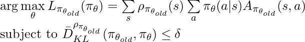 \arg\max\limits_{\theta} L_{\pi_{\theta_{old}}}(\pi_{\theta})=\sum\limits_s \rho_{\pi_{\theta_{old}}}(s)\sum\limits_a \pi_\theta(a|s)A_{\pi_{\theta_{old}}}(s,a) \newline \text{subject to } \bar{D}^{\rho_{\pi_{\theta_{old}}}}_{KL}(\pi_{\theta_{old}}, \pi_{\theta})\leq \delta