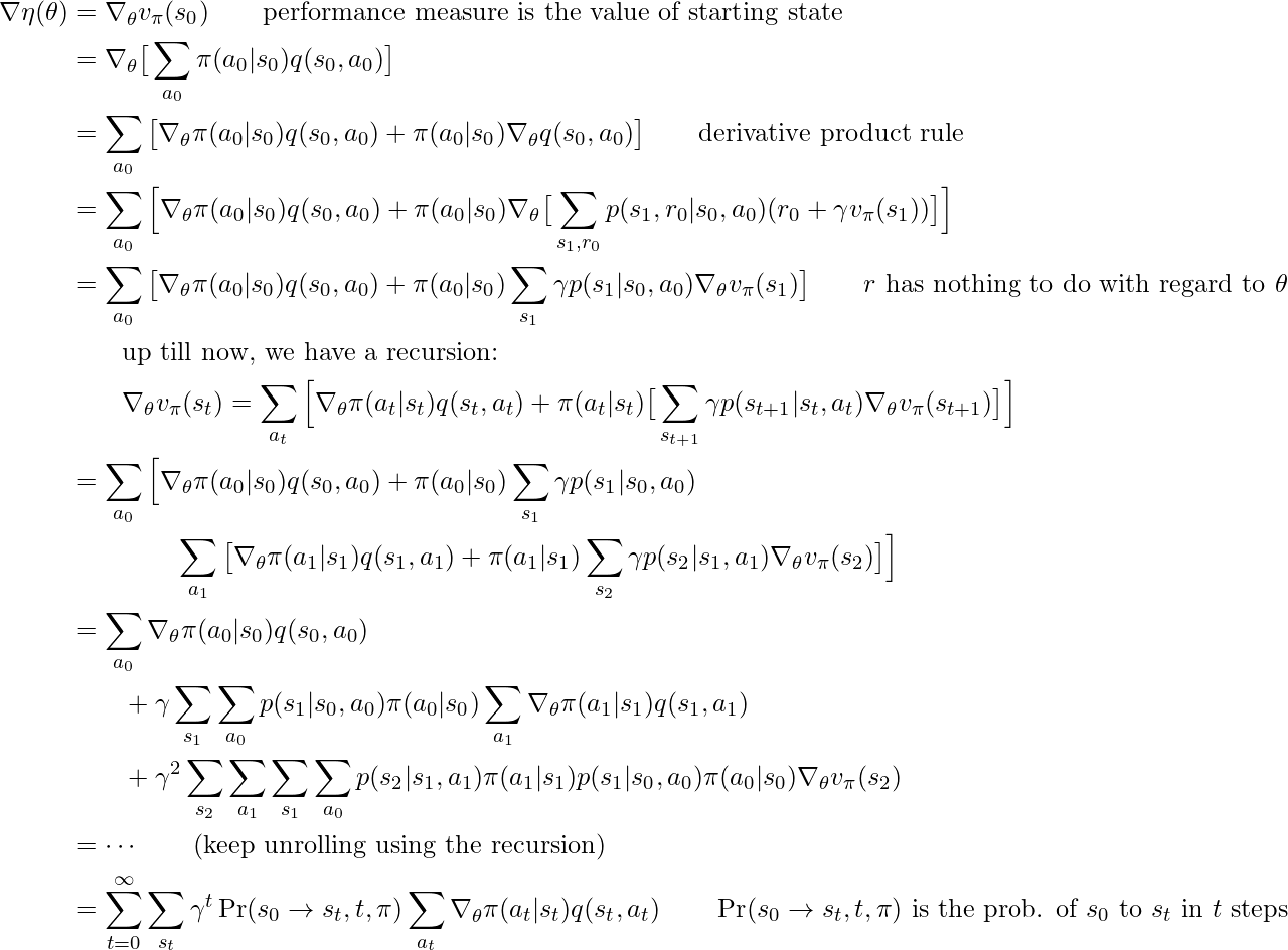 \begin{align*} \nabla \eta(\theta) &= \nabla_\theta v_{\pi} (s_0) \quad \quad \text{performance measure is the value of starting state} \\ &= \nabla_\theta \big[ \sum\limits_{a_0} \pi(a_0|s_0) q(s_0,a_0) \big] \\ &=\sum\limits_{a_0} \big[ \nabla_\theta \pi(a_0|s_0) q(s_0, a_0) + \pi(a_0|s_0) \nabla_\theta q(s_0, a_0) \big]  \quad \quad \text{derivative product rule} \\  &= \sum\limits_{a_0} \Big[ \nabla_\theta \pi(a_0|s_0) q(s_0, a_0) + \pi(a_0|s_0) \nabla_\theta \big[ \sum\limits_{s_1,r_0} p(s_1, r_0 |s_0,a_0)(r_0 + \gamma v_\pi(s_1)) \big] \Big] \\ &= \sum\limits_{a_0} \big[ \nabla_\theta \pi (a_0 | s_0) q(s_0, a_0) + \pi(a_0 | s_0) \sum\limits_{s_1} \gamma p(s_1| s_0, a_0) \nabla_\theta v_{\pi}(s_1) \big] \qquad r \text{ has nothing to do with regard to } \theta \\  & \qquad \text{up till now, we have a recursion:} \\ & \qquad \nabla_\theta v_\pi(s_t)= \sum\limits_{a_t} \Big[ \nabla_\theta \pi(a_t|s_t) q(s_t, a_t) + \pi(a_t|s_t) \big[ \sum\limits_{s_{t+1}} \gamma p(s_{t+1}|s_t,a_t) \nabla_\theta v_\pi(s_{t+1}) \big] \Big]  \\ &=\sum\limits_{a_0} \Big[ \nabla_\theta \pi (a_0 | s_0) q(s_0, a_0) + \pi(a_0 | s_0) \sum\limits_{s_1} \gamma p(s_1| s_0, a_0) \\ & \qquad \qquad  \sum\limits_{a_1} \big[ \nabla_\theta \pi(a_1 | s_1)q(s_1, a_1) + \pi(a_1 | s_1)\sum\limits_{s_2} \gamma p(s_2|s_1, a_1) \nabla_\theta v_{\pi} (s_2) \big] \Big]  \\ &=\sum\limits_{a_0} \nabla_\theta \pi (a_0 | s_0) q(s_0, a_0) \\ & \qquad +  \gamma \sum\limits_{s_1} \sum\limits_{a_0} p(s_1| s_0, a_0) \pi(a_0 | s_0)  \sum\limits_{a_1}  \nabla_\theta \pi(a_1 | s_1)q(s_1, a_1) \\ & \qquad + \gamma^2 \sum\limits_{s_2} \sum\limits_{a_1} \sum\limits_{s_1} \sum\limits_{a_0} p(s_2|s_1, a_1) \pi(a_1 | s_1) p(s_1| s_0, a_0) \pi(a_0 | s_0) \nabla_\theta v_{\pi} (s_2)  \\ &= \cdots \qquad \text{(keep unrolling using the recursion)}\\ &= \sum\limits_{t=0}^\infty \sum\limits_{s_t} \gamma^t \Pr(s_0 \rightarrow s_t, t, \pi) \sum\limits_{a_t} \nabla_\theta \pi(a_t | s_t) q(s_t, a_t)  \qquad  \Pr(s_0 \rightarrow s_t, t, \pi) \text{ is the prob. of } s_0 \text{ to } s_t \text{ in } t \text{ steps}  \end{align*}