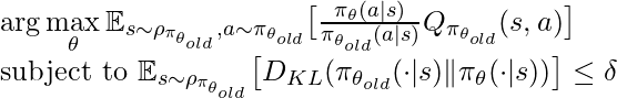 \arg\max\limits_{\theta} \mathbb{E}_{s\sim \rho_{\pi_{\theta_{old}}}, a\sim \pi_{\theta_{old}}} \big[\frac{\pi_{\theta}(a|s)}{\pi_{\theta_{old}}(a|s)} Q_{\pi_{\theta_{old}}}(s,a)\big] \newline \text{subject to } \mathbb{E}_{s\sim \rho_{\pi_{\theta_{old}}}} \big[D_{KL}(\pi_{\theta_{old}}(\cdot|s) \| \pi_{\theta}(\cdot|s))\big]\leq \delta