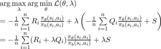 \arg\max\limits_\lambda \arg\min\limits_\theta \mathcal{L}(\theta, \lambda) \newline= -\frac{1}{n} \sum\limits_{i=1}^n R_i\frac{\pi_\theta(s_i, a_i)}{\pi_b(s_i, a_i)} + \lambda \left(-\frac{1}{n}\sum\limits^{n}_{i=1} Q_i \frac{\pi_\theta(s_i, a_i)}{\pi_b(s_i, a_i)} + S \right) \newline = -\frac{1}{n} \sum\limits_{i=1}^n (R_i + \lambda Q_i) \frac{\pi_\theta(s_i, a_i)}{\pi_b(s_i, a_i)} + \lambda S