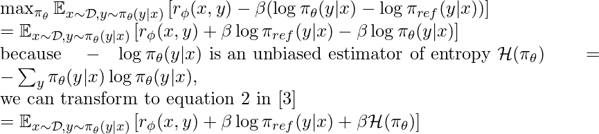 \max_{\pi_\theta} \mathbb{E}_{x \sim \mathcal{D}, y\sim \pi_\theta(y|x)}\left[r_\phi(x,y) - \beta (\log \pi_\theta(y|x) - \log \pi_{ref}(y|x)) \right] \newline = \mathbb{E}_{x \sim \mathcal{D}, y\sim \pi_\theta(y|x)}\left[r_\phi(x,y) + \beta \log \pi_{ref}(y|x) - \beta \log \pi_\theta(y|x) \right] \newline \text{because }-\log \pi_\theta(y|x) \text{ is an unbiased estimator of entropy } \mathcal{H}(\pi_\theta)=-\sum_y \pi_\theta(y|x) \log \pi_\theta(y|x),  \newline \text{we can transform to equation 2 in [3]} \newline= \mathbb{E}_{x \sim \mathcal{D}, y\sim \pi_\theta(y|x)}\left[r_\phi(x,y) + \beta \log \pi_{ref}(y|x) + \beta \mathcal{H}(\pi_\theta)\right]