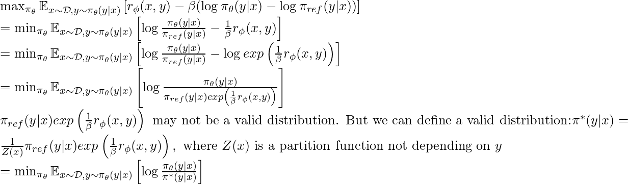 \max_{\pi_\theta} \mathbb{E}_{x \sim \mathcal{D}, y\sim \pi_\theta(y|x)}\left[r_\phi(x,y) - \beta (\log \pi_\theta(y|x) - \log \pi_{ref}(y|x)) \right] \newline = \min_{\pi_\theta} \mathbb{E}_{x \sim \mathcal{D}, y\sim \pi_\theta(y|x)} \left[ \log \frac{\pi_\theta(y|x)}{\pi_{ref}(y|x)} - \frac{1}{\beta}r_\phi(x,y) \right] \newline =\min_{\pi_\theta} \mathbb{E}_{x \sim \mathcal{D}, y\sim \pi_\theta(y|x)} \left[ \log \frac{\pi_\theta(y|x)}{\pi_{ref}(y|x)} - \log exp\left(\frac{1}{\beta}r_\phi(x,y)\right) \right] \newline = \min_{\pi_\theta} \mathbb{E}_{x \sim \mathcal{D}, y\sim \pi_\theta(y|x)} \left[ \log \frac{\pi_\theta(y|x)}{\pi_{ref}(y|x)exp\left(\frac{1}{\beta}r_\phi(x,y)\right)} \right] \newline \pi_{ref}(y|x)exp\left(\frac{1}{\beta}r_\phi(x,y)\right)  \text{ may not be a valid distribution. But we can define a valid distribution:} \pi^*(y|x)=\frac{1}{Z(x)}\pi_{ref}(y|x)exp\left(\frac{1}{\beta}r_\phi(x,y)\right), \text{ where } Z(x) \text{ is a partition function not depending on } y \newline = \min_{\pi_\theta} \mathbb{E}_{x \sim \mathcal{D}, y\sim \pi_\theta(y|x)} \left[ \log \frac{\pi_\theta(y|x)}{\pi^*(y|x)} \right]