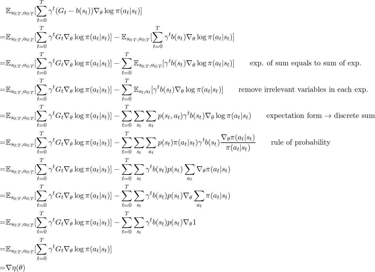 \begin{align*} &\mathbb{E}_{s_{0:T}, a_{0:T}} [ \sum\limits_{t=0}^T \gamma^t (G_t - b(s_t)) \nabla_\theta \log \pi(a_t | s_t)] \\ =& \mathbb{E}_{s_{0:T}, a_{0:T}} [ \sum\limits_{t=0}^T \gamma^t G_t \nabla_\theta \log \pi(a_t | s_t)] - \mathbb{E}_{s_{0:T}, a_{0:T}}[ \sum\limits_{t=0}^T \gamma^t  b(s_t) \nabla_\theta \log \pi (a_t | s_t) ] \\ =& \mathbb{E}_{s_{0:T}, a_{0:T}} [ \sum\limits_{t=0}^T \gamma^t G_t \nabla_\theta \log \pi(a_t | s_t)] - \sum\limits_{t=0}^T \mathbb{E}_{s_{0:T}, a_{0:T}}[ \gamma^t  b(s_t) \nabla_\theta \log \pi (a_t | s_t) ]  \qquad \text{exp. of sum equals to sum of exp.}\\ =& \mathbb{E}_{s_{0:T}, a_{0:T}} [ \sum\limits_{t=0}^T \gamma^t G_t \nabla_\theta \log \pi(a_t | s_t)] - \sum\limits_{t=0}^T \mathbb{E}_{s_{t}, a_{t}}[ \gamma^t  b(s_t) \nabla_\theta \log \pi (a_t | s_t) ] \qquad \text{remove irrelevant variables in each exp.}\\ =& \mathbb{E}_{s_{0:T}, a_{0:T}} [ \sum\limits_{t=0}^T \gamma^t G_t \nabla_\theta \log \pi(a_t | s_t)] - \sum\limits_{t=0}^T \sum\limits_{s_{t}} \sum\limits_{a_{t}} p(s_t, a_t)  \gamma^t  b(s_t) \nabla_\theta \log \pi (a_t | s_t)  \qquad \text{expectation form} \rightarrow \text{discrete sum} \\ =& \mathbb{E}_{s_{0:T}, a_{0:T}} [ \sum\limits_{t=0}^T \gamma^t G_t \nabla_\theta \log \pi(a_t | s_t)] - \sum\limits_{t=0}^T \sum\limits_{s_{t}} \sum\limits_{a_{t}} p(s_t) \pi(a_t|s_t)  \gamma^t  b(s_t) \frac{\nabla_\theta \pi (a_t | s_t)}{\pi(a_t | s_t) }  \qquad \text{rule of probability} \\ =& \mathbb{E}_{s_{0:T}, a_{0:T}} [ \sum\limits_{t=0}^T \gamma^t G_t \nabla_\theta \log \pi(a_t | s_t)] - \sum\limits_{t=0}^T \sum\limits_{s_{t}} \gamma^t  b(s_t) p(s_t) \sum\limits_{a_{t}} \nabla_\theta \pi (a_t | s_t)  \\ =& \mathbb{E}_{s_{0:T}, a_{0:T}} [ \sum\limits_{t=0}^T \gamma^t G_t \nabla_\theta \log \pi(a_t | s_t)] - \sum\limits_{t=0}^T \sum\limits_{s_{t}} \gamma^t  b(s_t) p(s_t) \nabla_\theta \sum\limits_{a_{t}} \pi (a_t | s_t)  \\ =& \mathbb{E}_{s_{0:T}, a_{0:T}} [ \sum\limits_{t=0}^T \gamma^t G_t \nabla_\theta \log \pi(a_t | s_t)] - \sum\limits_{t=0}^T \sum\limits_{s_{t}} \gamma^t  b(s_t) p(s_t) \nabla_\theta 1  \\ =& \mathbb{E}_{s_{0:T}, a_{0:T}} [ \sum\limits_{t=0}^T \gamma^t G_t \nabla_\theta \log \pi(a_t | s_t)] \\ =& \nabla \eta(\theta)  \end{align*}