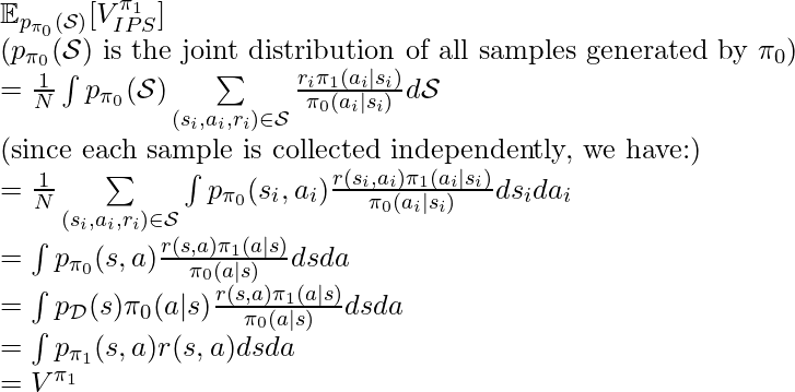 \mathbb{E}_{p_{\pi_0}(\mathcal{S})}[V^{\pi_1}_{IPS}] \newline (p_{\pi_0}(\mathcal{S}) \text{ is the joint distribution of all samples generated by }\pi_0) \newline = \frac{1}{N}\int p_{\pi_0}(\mathcal{S})\sum\limits_{(s_i, a_i, r_i) \in \mathcal{S}} \frac{r_i \pi_1(a_i|s_i)}{\pi_0(a_i|s_i)} d\mathcal{S} \newline \text{(since each sample is collected independently, we have:)}\newline=\frac{1}{N}\sum\limits_{(s_i, a_i, r_i) \in \mathcal{S}}\int p_{\pi_0}(s_i, a_i)\frac{r(s_i, a_i)\pi_1(a_i|s_i)}{\pi_0(a_i|s_i)}ds_i da_i \newline=\int p_{\pi_0}(s, a)\frac{r(s, a)\pi_1(a|s)}{\pi_0(a|s)}ds da \newline=\int p_\mathcal{D}(s) \pi_0(a|s)\frac{r(s, a)\pi_1(a|s)}{\pi_0(a|s)}dsda \newline=\int p_{\pi_1}(s,a)r(s,a) dsda\newline=V^{\pi_1}