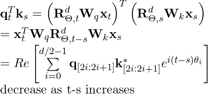 \mathbf{q}_t^T \mathbf{k}_s = \left(\mathbf{R}^{d}_{\Theta, t} \mathbf{W}_q \mathbf{x}_t \right)^T \left(\mathbf{R}^{d}_{\Theta, s} \mathbf{W}_k \mathbf{x}_s \right) \newline\qquad =\mathbf{x}^T_t \mathbf{W}_q \mathbf{R}^{d}_{\Theta, t-s} \mathbf{W}_k \mathbf{x}_s \newline\qquad = Re\left[\sum\limits_{i=0}^{d/2-1} \mathbf{q}_{[2i:2i+1]} \mathbf{k}^*_{[2i:2i+1]} e^{i(t-s)\theta_{i}} \right]\newline \qquad \text{decrease as t-s increases}