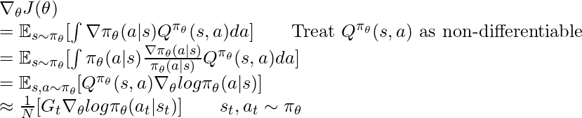 \nabla_{\theta} J(\theta) \newline= \mathbb{E}_{s\sim\pi_\theta} [\int \nabla \pi_\theta(a|s) Q^{\pi_\theta}(s,a) da] \quad\quad \text{Treat } Q^{\pi_\theta}(s,a) \text{ as non-differentiable} \newline= \mathbb{E}_{s\sim\pi_\theta} [\int \pi_\theta(a|s) \frac{\nabla \pi_\theta(a|s)}{\pi_\theta(a|s)} Q^{\pi_\theta}(s,a) da] \newline= \mathbb{E}_{s, a \sim \pi_\theta} [Q^{\pi_\theta}(s,a) \nabla_\theta log \pi_\theta(a|s)] \newline \approx \frac{1}{N} [G_t \nabla_\theta log \pi_\theta(a_t|s_t)] \quad \quad s_t, a_t \sim \pi_\theta