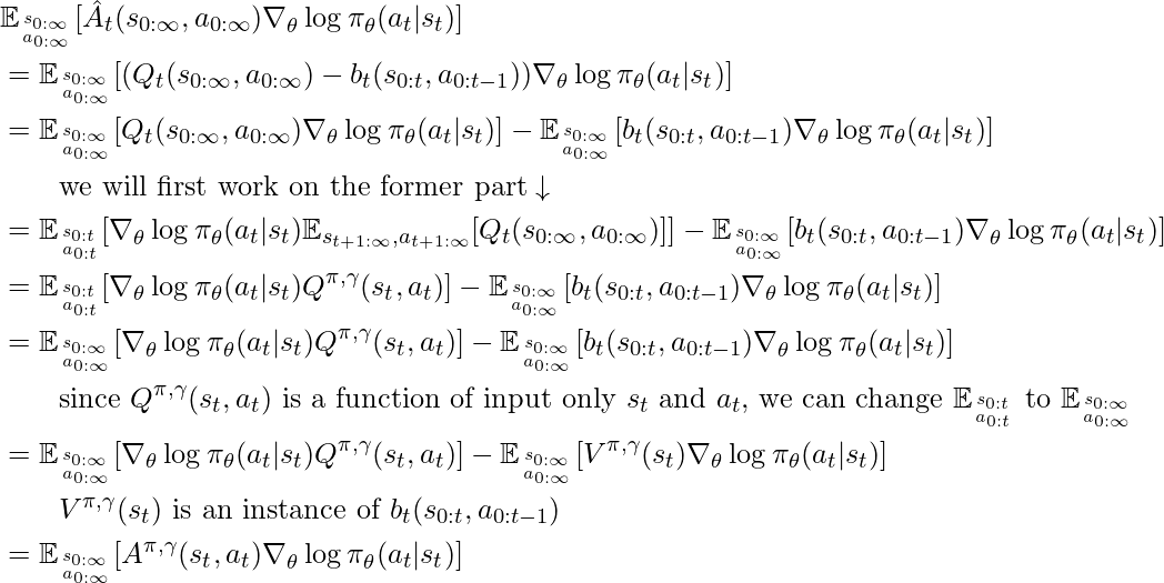 \begin{align*} &\mathbb{E}_{s_{0:\infty} \atop a_{0:\infty}} [\hat{A}_t(s_{0:\infty}, a_{0:\infty}) \nabla_\theta \log \pi_\theta(a_t | s_t) ] \\ &= \mathbb{E}_{s_{0:\infty} \atop a_{0:\infty}} [(Q_t(s_{0:\infty}, a_{0:\infty}) - b_t(s_{0:t}, a_{0:t-1})) \nabla_\theta \log \pi_\theta(a_t | s_t)] \\ &= \mathbb{E}_{s_{0:\infty} \atop a_{0:\infty}}[Q_t(s_{0:\infty}, a_{0:\infty}) \nabla_\theta \log \pi_\theta(a_t | s_t)] - \mathbb{E}_{s_{0:\infty} \atop a_{0:\infty}}[b_t(s_{0:t}, a_{0:t-1}) \nabla_\theta \log \pi_\theta(a_t | s_t)] \\ &\qquad \text{we will first work on the former part} \downarrow \\ &= \mathbb{E}_{s_{0:t} \atop a_{0:t}}[\nabla_\theta \log \pi_\theta(a_t | s_t) \mathbb{E}_{s_{t+1:\infty}, a_{t+1:\infty}} [Q_t(s_{0:\infty}, a_{0:\infty})] ] - \mathbb{E}_{s_{0:\infty} \atop a_{0:\infty}}[b_t(s_{0:t}, a_{0:t-1}) \nabla_\theta \log \pi_\theta(a_t | s_t)] \\ &= \mathbb{E}_{s_{0:t} \atop a_{0:t}}[\nabla_\theta \log \pi_\theta(a_t | s_t) Q^{\pi, \gamma}(s_t, a_t)] - \mathbb{E}_{s_{0:\infty} \atop a_{0:\infty}}[b_t(s_{0:t}, a_{0:t-1}) \nabla_\theta \log \pi_\theta(a_t | s_t)] \\ &= \mathbb{E}_{s_{0:\infty} \atop a_{0:\infty}}[\nabla_\theta \log \pi_\theta(a_t | s_t) Q^{\pi, \gamma}(s_t, a_t)] - \mathbb{E}_{s_{0:\infty} \atop a_{0:\infty}}[b_t(s_{0:t}, a_{0:t-1}) \nabla_\theta \log \pi_\theta(a_t | s_t)] \\ &\qquad \text{since } Q^{\pi, \gamma}(s_t, a_t) \text{ is a function of input only } s_t \text{ and } a_t \text{, we can change } \mathbb{E}_{s_{0:t} \atop a_{0:t}} \text{ to } \mathbb{E}_{s_{0:\infty} \atop a_{0:\infty}} \\ &= \mathbb{E}_{s_{0:\infty} \atop a_{0:\infty}}[\nabla_\theta \log \pi_\theta(a_t | s_t) Q^{\pi, \gamma}(s_t, a_t)] - \mathbb{E}_{s_{0:\infty} \atop a_{0:\infty}}[V^{\pi, \gamma}(s_t) \nabla_\theta \log \pi_\theta(a_t | s_t)] \\ &\qquad V^{\pi, \gamma}(s_t) \text{ is an instance of } b_t(s_{0:t}, a_{0:t-1})  \\ &= \mathbb{E}_{s_{0:\infty} \atop a_{0:\infty}} [A^{\pi, \gamma}(s_t, a_t) \nabla_\theta \log \pi_\theta(a_t | s_t) ] \end{align*}